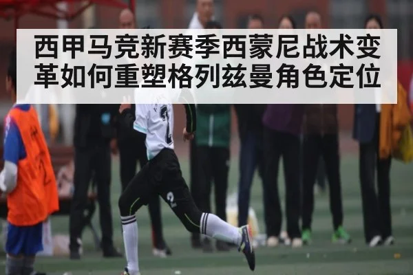 西甲马竞新赛季西蒙尼战术变革如何重塑格列兹曼角色定位